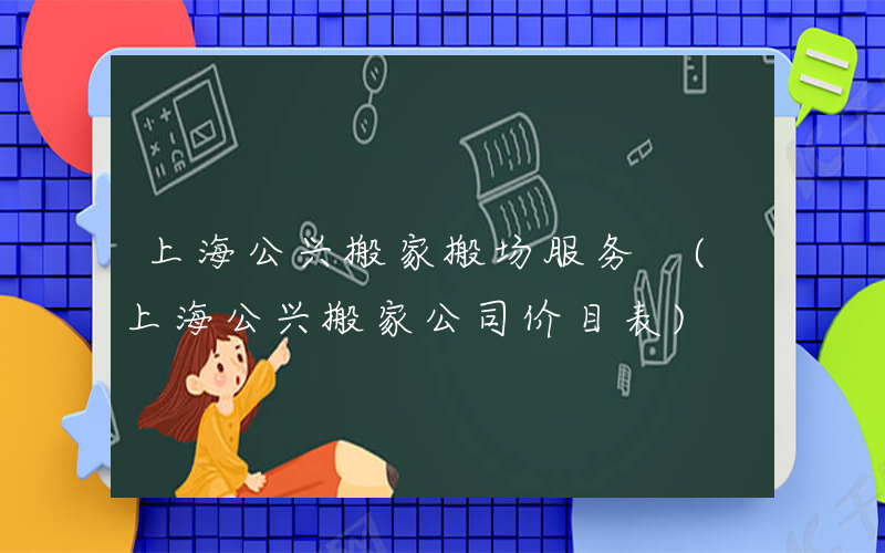 上海公兴搬家搬场服务 (上海公兴搬家公司价目表)
